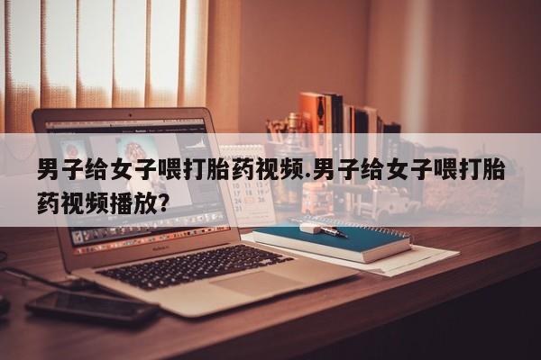 米非司酮片药店可以买吗男子给女子喂打胎药视频.男子给女子喂打胎药视频播放？