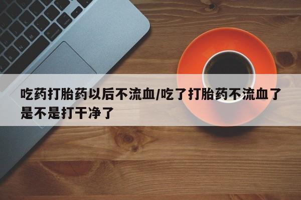 米非司酮片药店可以买吗吃药打胎药以后不流血/吃了打胎药不流血了是不是打干净了