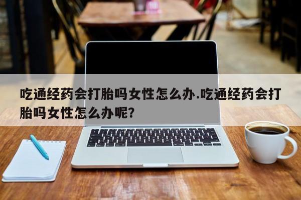 米非司酮片药店可以买吗吃通经药会打胎吗女性怎么办.吃通经药会打胎吗女性怎么办呢？