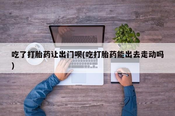 米非司酮片药店可以买吗吃了打胎药让出门呗(吃打胎药能出去走动吗)