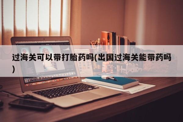 米非司酮片药店可以买吗过海关可以带打胎药吗(出国过海关能带药吗)