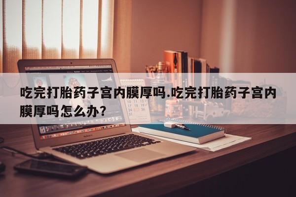 米非司酮片药店可以买吗吃完打胎药子宫内膜厚吗.吃完打胎药子宫内膜厚吗怎么办？