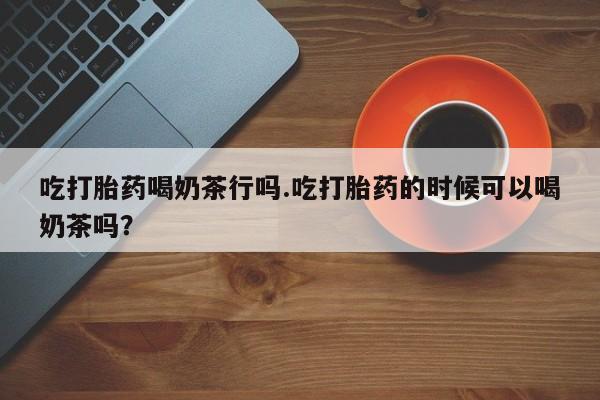 米非司酮片药店可以买吗吃打胎药喝奶茶行吗.吃打胎药的时候可以喝奶茶吗？