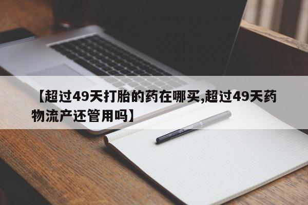 米非司酮片药店可以买吗【超过49天打胎的药在哪买,超过49天药物流产还管用吗】