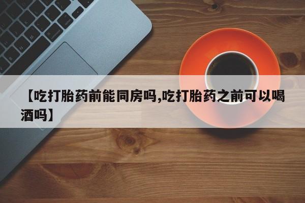 米非司酮片药店可以买吗【吃打胎药前能同房吗,吃打胎药之前可以喝酒吗】