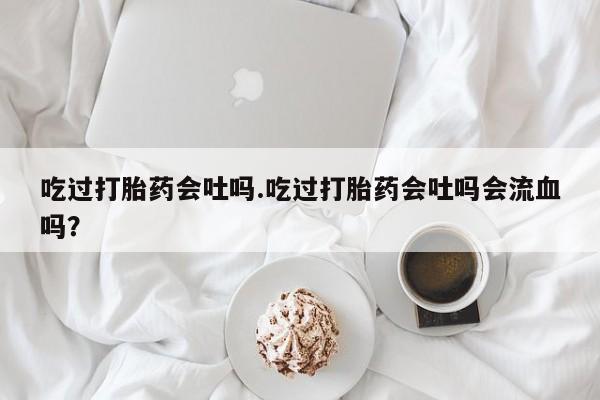 米非司酮片药店可以买吗吃过打胎药会吐吗.吃过打胎药会吐吗会流血吗？