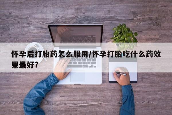 米非司酮片药店可以买吗怀孕后打胎药怎么服用/怀孕打胎吃什么药效果最好?