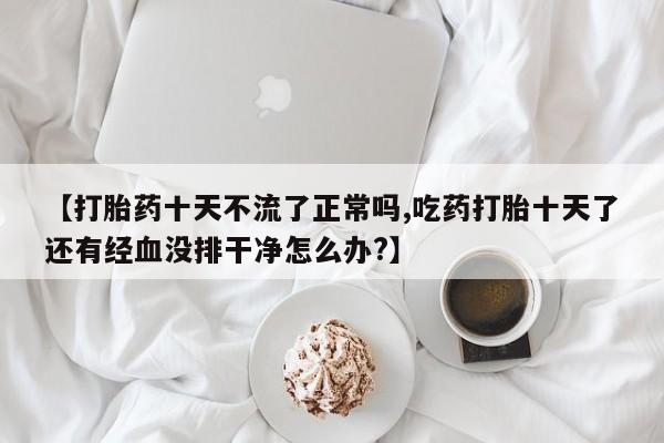 米非司酮片药店可以买吗【打胎药十天不流了正常吗,吃药打胎十天了还有经血没排干净怎么办?】