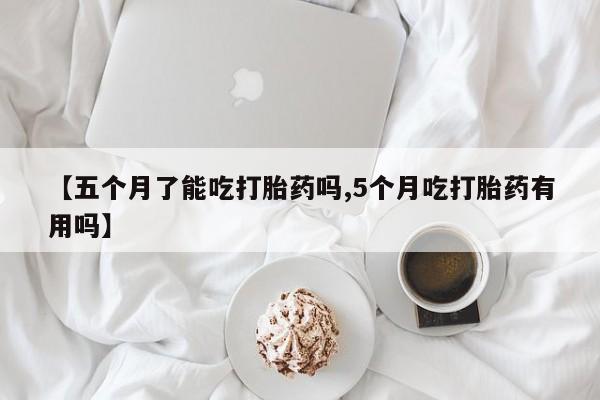 米非司酮片药店可以买吗【五个月了能吃打胎药吗,5个月吃打胎药有用吗】