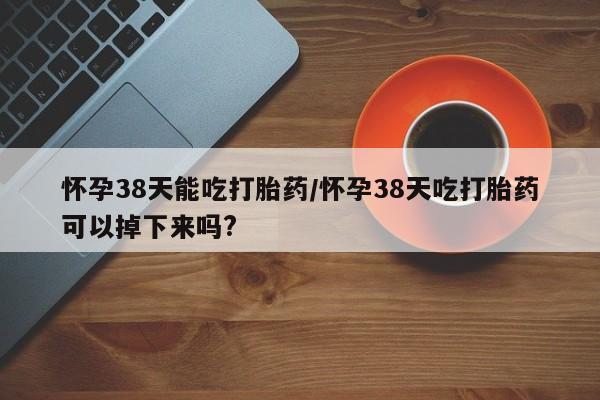 米非司酮片药店可以买吗怀孕38天能吃打胎药/怀孕38天吃打胎药可以掉下来吗?