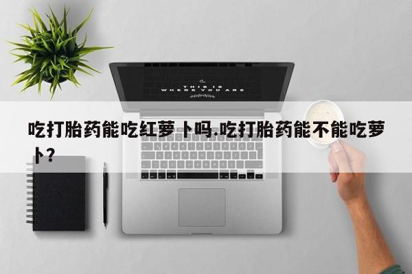 米非司酮片药店可以买吗吃打胎药能吃红萝卜吗.吃打胎药能不能吃萝卜？