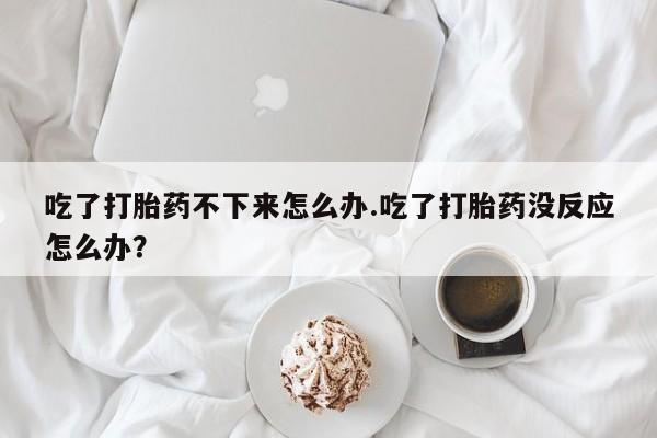 米非司酮片药店可以买吗吃了打胎药不下来怎么办.吃了打胎药没反应怎么办？