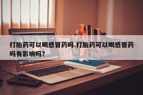 米非司酮片药店可以买吗打胎药可以喝感冒药吗.打胎药可以喝感冒药吗有影响吗？
