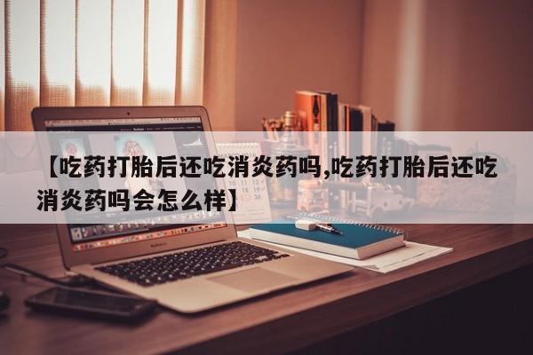 米非司酮片药店可以买吗【吃药打胎后还吃消炎药吗,吃药打胎后还吃消炎药吗会怎么样】