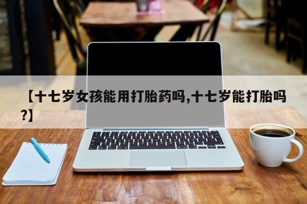 米非司酮片药店可以买吗【十七岁女孩能用打胎药吗,十七岁能打胎吗?】