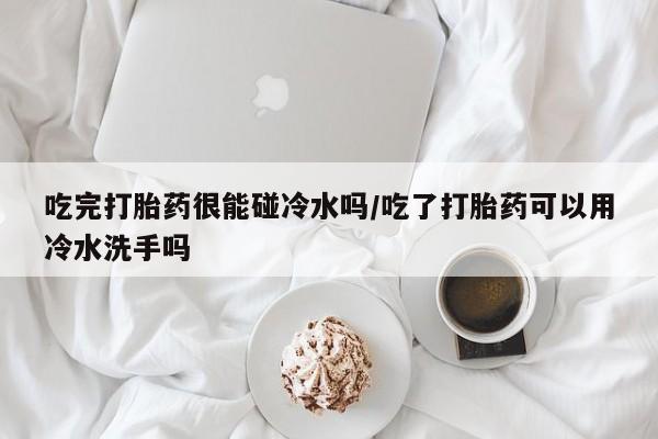 米非司酮片药店可以买吗吃完打胎药很能碰冷水吗/吃了打胎药可以用冷水洗手吗