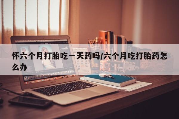 米非司酮片药店可以买吗怀六个月打胎吃一天药吗/六个月吃打胎药怎么办