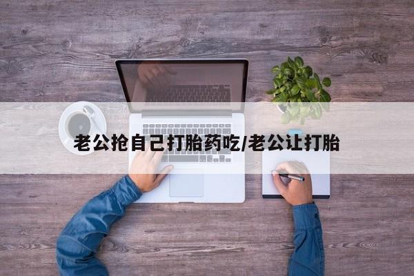 米非司酮片药店可以买吗老公抢自己打胎药吃/老公让打胎